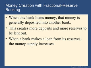 Money Creation with Fractional-Reserve
Banking
• When one bank loans money, that money is
  generally deposited into another bank.
• This creates more deposits and more reserves to
  be lent out.
• When a bank makes a loan from its reserves,
  the money supply increases.




                                       Copyright © 2004 South-Western
 