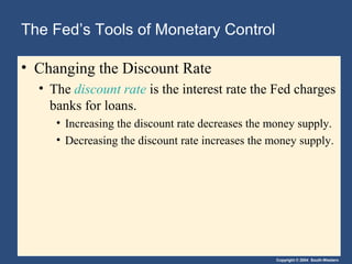 The Fed’s Tools of Monetary Control

• Changing the Discount Rate
  • The discount rate is the interest rate the Fed charges
    banks for loans.
     • Increasing the discount rate decreases the money supply.
     • Decreasing the discount rate increases the money supply.




                                                  Copyright © 2004 South-Western
 