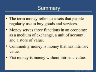 Summary
• The term money refers to assets that people
  regularly use to buy goods and services.
• Money serves three functions in an economy:
  as a medium of exchange, a unit of account,
  and a store of value.
• Commodity money is money that has intrinsic
  value.
• Fiat money is money without intrinsic value.

                                      Copyright © 2004 South-Western
 