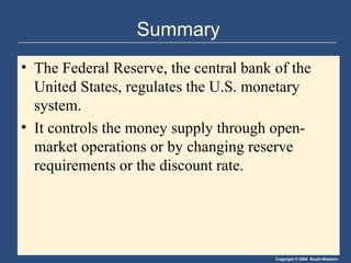 Summary
• The Federal Reserve, the central bank of the
  United States, regulates the U.S. monetary
  system.
• It controls the money supply through open-
  market operations or by changing reserve
  requirements or the discount rate.




                                        Copyright © 2004 South-Western
 