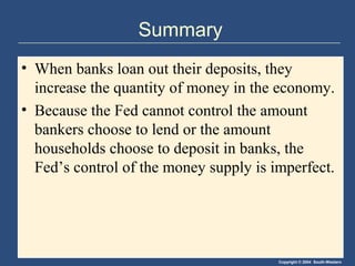 Summary
• When banks loan out their deposits, they
  increase the quantity of money in the economy.
• Because the Fed cannot control the amount
  bankers choose to lend or the amount
  households choose to deposit in banks, the
  Fed’s control of the money supply is imperfect.




                                        Copyright © 2004 South-Western
 