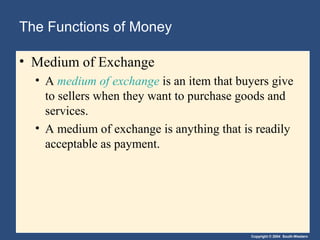 The Functions of Money

• Medium of Exchange
  • A medium of exchange is an item that buyers give
    to sellers when they want to purchase goods and
    services.
  • A medium of exchange is anything that is readily
    acceptable as payment.




                                           Copyright © 2004 South-Western
 