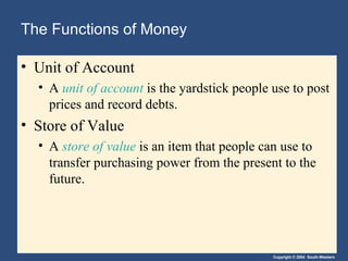 The Functions of Money

• Unit of Account
  • A unit of account is the yardstick people use to post
    prices and record debts.
• Store of Value
  • A store of value is an item that people can use to
    transfer purchasing power from the present to the
    future.




                                              Copyright © 2004 South-Western
 