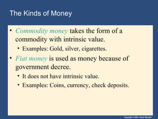 The Kinds of Money

• Commodity money takes the form of a
  commodity with intrinsic value.
  • Examples: Gold, silver, cigarettes.
• Fiat money is used as money because of
  government decree.
  • It does not have intrinsic value.
  • Examples: Coins, currency, check deposits.




                                           Copyright © 2004 South-Western
 