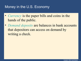 Money in the U.S. Economy

• Currency is the paper bills and coins in the
  hands of the public.
• Demand deposits are balances in bank accounts
  that depositors can access on demand by
  writing a check.




                                      Copyright © 2004 South-Western
 