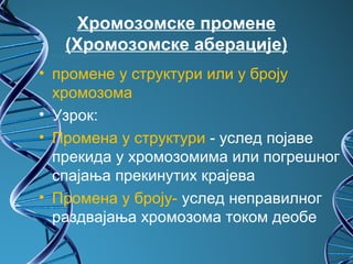 Хромозомске промене
   (Хромозомске аберације)
• промене у структури или у броју
  хромозома
• Узрок:
• Промена у структури - услед појаве
  прекида у хромозомима или погрешног
  спајања прекинутих крајева
• Промена у броју- услед неправилног
  раздвајања хромозома током деобе
 