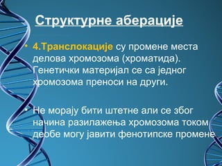 Структурне аберације
• 4.Транслокације су промене места
  делова хромозома (хроматида).
  Генетички материјал се са једног
  хромозома преноси на други.

• Не морају бити штетне али се због
  начина разилажења хромозома током
  деобе могу јавити фенотипске промене.
 