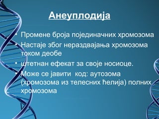 Анеуплодија
• Промене броја појединачних хромозома
• Настаје због нераздвајања хромозома
  током деобе
• штетнан ефекат за своје носиоце.
• Може се јавити код: аутозома
  (хромозома из телесних ћелија) полних
  хромозома
 