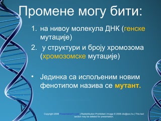 Промене могу бити:
 1. на нивоу молекула ДНК (генске
    мутације)
 2. у структури и броју хромозома
    (хромозомске мутације)

 • Јединка са испољеним новим
   фенотипом назива се мутант.


    Copyright 2008 PresentationFx.com | Redistribution Prohibited | Image © 2008 clix@sxc.hu | This text
                                 section may be deleted for presentation.
 