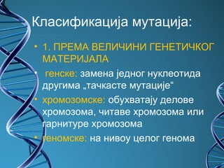 Класификација мутација:
• 1. ПРЕМА ВЕЛИЧИНИ ГЕНЕТИЧКОГ
  МАТЕРИЈАЛА
• генске: замена једног нуклеотида
  другима „тачкасте мутације“
• хромозомске: обухватају делове
  хромозома, читаве хромозома или
  гарнитуре хромозома
• геномске: на нивоу целог генома
 