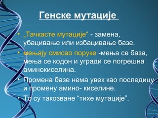 Генске мутације 
• „Тачкасте мутације“ - замена,
  убацивање или избацивање базе.
• мењају смисао поруке -мења се база,
  мења се кодон и угради се погрешна
  аминокиселина.
• Промена базе нема увек као последицу
  и промену амино- киселине.
• То су такозване “тихе мутације”.
 