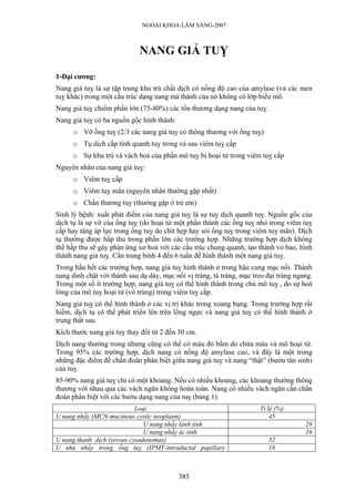 NGOẠI KHOA LÂM SÀNG-2007



                             NANG GIẢ TUỴ

1-Đại cương:
Nang giả tuỵ là sự tập trung khu trú chất dịch có nồng độ cao của amylase (và các men
tuỵ khác) trong một cấu trúc dạng nang mà thành của nó không có lớp biểu mô.
Nang giả tuỵ chiếm phần lớn (75-80%) các tổn thương dạng nang của tuỵ.
Nang giả tuỵ có ba nguồn gốc hình thành:
      o Vỡ ống tuỵ (2/3 các nang giả tuỵ có thông thương với ống tuỵ)
      o Tụ dịch cấp tính quanh tuỵ trong và sau viêm tuỵ cấp
      o Sự khu trú và vách hoá của phần mô tuỵ bị hoại tử trong viêm tuỵ cấp
Nguyên nhân của nang giả tuỵ:
      o Viêm tuỵ cấp
      o Viêm tuỵ mãn (nguyên nhân thường gặp nhất)
      o Chấn thương tuỵ (thường gặp ở trẻ em)
Sinh lý bệnh: xuất phát điểm của nang giả tuỵ là sự tuỵ dịch quanh tuỵ. Nguồn gốc của
dịch tụ là sự vỡ của ống tuỵ (do hoại tử một phần thành các ống tuỵ nhỏ trong viêm tuỵ
cấp hay tăng áp lực trong ống tuỵ do chít hẹp hay sỏi ống tuỵ trong viêm tuỵ mãn). Dịch
tụ thường được hấp thu trong phần lớn các trường hợp. Những trường hợp dịch không
thể hấp thu sẽ gây phản ứng xơ hoá với các cấu trúc chung quanh, tạo thành vỏ bao, hình
thành nang giả tuỵ. Cần trung bình 4 đến 6 tuần để hình thành một nang giả tuỵ.
Trong hầu hết các trường hợp, nang giả tuỵ hình thành ở trong hậu cung mạc nối. Thành
nang dính chặt với thành sau dạ dày, mạc nối vị tràng, tá tràng, mạc treo đại tràng ngang.
Trong một số ít trường hợp, nang giả tuỵ có thể hình thành trong chủ mô tuỵ , do sự hoá
lỏng của mô tuỵ hoại tử (vô trùng) trong viêm tuỵ cấp.
Nang giả tuỵ có thể hình thành ở các vị trí khác trong xoang bụng. Trong trường hợp rất
hiếm, dịch tụ có thể phát triển lên trên lồng ngực và nang giả tuỵ có thể hình thành ở
trung thất sau.
Kích thước nang giả tuỵ thay đổi từ 2 đến 30 cm.
Dịch nang thường trong nhưng cũng có thể có màu đỏ bầm do chứa máu và mô hoại tử.
Trong 95% các trường hợp, dịch nang có nồng độ amylase cao, và đây là một trong
những đặc điểm để chẩn đoán phân biệt giữa nang giả tuỵ và nang “thật” (bướu tân sinh)
của tuỵ.
85-90% nang giả tuỵ chỉ có một khoang. Nếu có nhiều khoang, các khoang thường thông
thương với nhau qua các vách ngăn không hoàn toàn. Nang có nhiều vách ngăn cần chẩn
đoán phân biệt với các bướu dạng nang của tuỵ (bảng 1).
                            Loại                                       Tỉ lệ (%)
U nang nhầy (MCN-mucinous cystic neoplasm)                                 45
                               U nang nhầy lành tính                                   29
                               U nang nhầy ác tính                                     16
U nang thanh dịch (serous cysadenomas)                                    32
U nhú nhầy trong ống tuỵ (IPMT-intraductal papillary                      18



                                           385
 