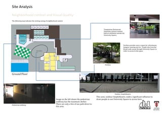 Site	
  Analysis	
  
Neighborhood	
  context	
  and	
  Visual	
  Quality	
  

	
  
	
  

	
  

	
  
The	
  following	
  map	
  indicates	
  the	
  existing	
  zoning	
  of	
  neighborhood	
  context.	
  

Temptations	
  Restaurant.	
  	
  
Sometime	
  culinary	
  student	
  
held	
  an	
  exhibition	
  outside	
  the	
  	
  
University	
  Square,.	
  	
  

Pavilion	
  provides	
  users	
  a	
  space	
  for	
  refreshment,	
  
hangout,	
  meeting	
  and	
  etc.	
  	
  People	
  who	
  from	
  the	
  
Broad	
  walk	
  can	
  go	
  through	
  University	
  Square	
  in	
  
order	
  to	
  access	
  to	
  this	
  space.	
  

Pavilion	
  
	
  

Ground	
  Floor	
  

Outdoor	
  Amphitheatre.	
  

Pedestrian	
  walkway	
  	
  

Image	
  on	
  the	
  left	
  shows	
  the	
  pedestrian	
  
walkway	
  has	
  the	
  maximum	
  shelter.	
  
There	
  are	
  only	
  a	
  few	
  of	
  sun	
  path	
  direct	
  to	
  
this	
  area.	
  

This	
  zone,	
  outdoor	
  Amphitheatre,	
  make	
  a	
  significant	
  influence	
  to	
  
draw	
  people	
  to	
  use	
  University	
  Square	
  to	
  access	
  here.	
  	
  

 