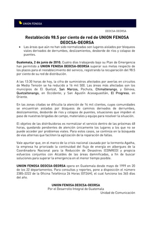 DEOCSA-DEORSA

      Restablecido 98.5 por ciento de red de UNION FENOSA
                        DEOCSA-DEORSA
 •   Las áreas que aún no han sido normalizadas son lugares aislados por bloqueos
     viales derivados de derrumbes, deslizamientos, desborde de ríos y colapso de
     puentes.

Guatemala, 2 de junio de 2010. Cuatro días trabajando bajo su Plan de Emergencia
                                .
han permitido a UNION FENOSA DEOCSA-DEORSA superar sus metas respecto de
los plazos para el restablecimiento del servicio, registrando la recuperación del 98.5
por ciento de su red de distribución.

A las 13:30 horas de hoy, la cifra de suministros afectados por averías en circuitos
de Media Tensión se ha reducido a 16 mil 500. Las áreas más afectadas son los
municipios de El Quetzal, San Marcos, Pochuta, Chimaltenango y Génova,
                                    Marcos,             Chimaltenango,
Quetzaltenango,
Quetzaltenango, en Occidente; y San Agustín Acasaguastlán, El Progreso en
                                                                      Progreso,
Oriente.

En las zonas citadas se dificulta la atención de 14 mil clientes, cuyas comunidades
se encuentran aisladas por bloqueos de caminos derivados de derrumbes,
deslizamientos, desborde de ríos y colapso de puentes, situaciones que impiden el
paso de nuestras brigadas de campo, materiales y equipo para resolver la situación.

El objetivo de las distribuidoras es normalizar el servicio dentro de las próximas 48
horas, quedando pendientes de atención únicamente los lugares a los que no se
puede acceder por problemas viales. Para estos casos, se continúa en la búsqueda
de vías alternas que faciliten la agilización de la reparación de fallas.

Vale apuntar que, en el marco de la crisis nacional causada por la tormenta Agatha,
la empresa ha priorizado la continuidad del flujo de energía en albergues de la
Coordinadora Nacional para la Reducción de Desastres (CONRED) y propicia
esfuerzos conjuntos con Alcaldes de las áreas damnificadas, a fin de buscar
soluciones para superar la emergencia en el menor tiempo posible.

UNION FENOSA DEOCSA-DEORSA opera en Guatemala desde mayo de 1999 en 20
de los 22 departamentos. Para consultas y reportes, pone a disposición el número
2385-2222 de la Oficina Telefónica 24 Horas (OT24H), el cual funciona los 365 días
del año.

                        UNION FENOSA DEOCSA-DEORSA
                      Por el Desarrollo Integral de Guatemala
                                                          Unidad de Comunicación
 