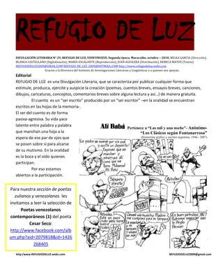 REFUGIO DE LUZ
   DIVULGACIÓN LITERARIA N° 29, REFUGIO DE LUZ, VEINTINUEVE. Segunda época. Maracaibo, octubre – 2010. MILKA GARCÍA (Dirección),
   BLANCA CASTELLANO (Digitalización), MARÍA ESCALANTE (Reproducción), JUAN AGUILERA (Distribución), REBECA MATOS (Textos)
   REFUGIODELUZ2009@GMAIL.COM REFUGIO_DE_LUZ_2009@HOTMAIL.COM http://www.refugiodeluz.webs.com
                    Gracias a la Directora del Instituto de Investigaciones Literarias y Lingüísticas y a quienes nos apoyan.
   Editorial
   REFUGIO DE LUZ es una Divulgación Literaria, que se caracteriza por publicar cualquier forma que
   estimule, produzca, ejercite y auspicie la creación (poemas, cuentos breves, ensayos breves, canciones,
   dibujos, caricaturas, conceptos, comentarios breves sobre alguna lectura y así…) de manera gratuita.
             El cuento es un “ser escrito” producido por un “ser escritor” –en la oralidad se encuentran
   escritos en las hojas de la memoria-.
   El ser del cuento es de forma
   pasiva-agresiva. Su vida yace
   latente entre palabra y palabra
                                                                  Pertenece a “Las mil y una noche”- Anónimo-
   que manchan una hoja a la                                              “Los Clásicos según Fontanarrosa”
   espera de ese par de ojos que                                           (Humorista gráfico y escritor argentino, 1944 - 2007)

   se posen sobre sí para alzarse
   de su mutismo. En la oralidad
   es la boca y el oído quienes
   participan.
             Por eso estamos
   abiertos a la participación.


Para nuestra sección de poetas
  zulianos y venezolanos les
invitamos a leer la selección de
      Poetas venezolanos
contemporáneos (1) del poeta
          Cesar Seco:
http://www.facebook.com/alb
um.php?aid=2079818&id=1426
            268405
   http:/www.REFUGIODELUZ.webs.com                                                                     REFUGIODELUZ2009@gmail.com
 