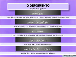 O DEPOIMENTO
                                            aspectos gerais

                                                definição
relato	
  sobre	
  assunto	
  do	
  qual	
  tem	
  conhecimento	
  ou	
  sobre	
  o	
  qual	
  tenha	
  interesse	
  

                                      intencionalidade
            a	
  testemunha	
  ou	
  a	
  parte	
  visa	
  a	
  inﬂuenciar	
  a	
  opinião	
  de	
  outrem	
  

                                                estrutura
         6tulo,	
  introdução,	
  micronarra9vas,	
  análises,	
  implicações,	
  conclusão	
  

                                          tipos textuais
                                 narração,	
  exposição,	
  argumentação	
  

                                contexto de circulação
                          amplo,	
  de	
  processo	
  criminal	
  a	
  culto	
  religioso	
  
 