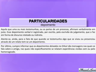 PARTICULARIDADES
                                                                 depoimento
Aquilo	
  que	
  uma	
  ou	
  mais	
  testemunhas,	
  ou	
  as	
  partes	
  de	
  um	
  processo,	
  aﬁrmam	
  verbalmente	
  em	
  
juízo.	
  Esse	
  depoimento	
  verbal	
  é	
  registrado,	
  por	
  escrito,	
  pelo	
  escrivão	
  do	
  julgamento,	
  que	
  o	
  faz	
  
em	
  forma	
  de	
  discurso	
  relatado	
  ou	
  indireto.	
  	
  
Atente-­‐se,	
   ainda,	
   para	
   o	
   fato	
   de	
   que	
   quando	
   se	
   testemunha	
   algo	
   que	
   se	
   viveu	
   ou	
   presenciou	
  
através	
  de	
  um	
  relato	
  tem-­‐se	
  um	
  depoimento.	
  	
  
Por	
  úl9mo,	
  cumpre	
  informar	
  que	
  os	
  depoimentos	
  deixados	
  no	
  Orkut	
  são	
  mensagens	
  nas	
  quais	
  se	
  
fala	
  sobre	
  o	
  amigo,	
  nas	
  quais	
  não	
  especiﬁcamente	
  se	
  relatam	
  experiências	
  vividas	
  com	
  ou	
  pelo	
  
homenageado.	
  
 