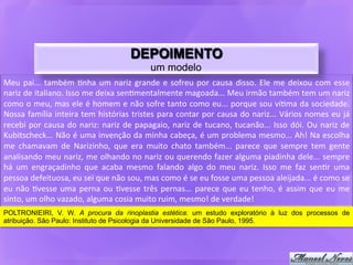 DEPOIMENTO
                                                                    um modelo
Meu	
   pai...	
   também	
   9nha	
   um	
   nariz	
   grande	
   e	
   sofreu	
   por	
   causa	
   disso.	
   Ele	
   me	
   deixou	
   com	
   esse	
  
nariz	
  de	
  italiano.	
  Isso	
  me	
  deixa	
  sen9mentalmente	
  magoada...	
  Meu	
  irmão	
  também	
  tem	
  um	
  nariz	
  
como	
  o	
  meu,	
  mas	
  ele	
  é	
  homem	
  e	
  não	
  sofre	
  tanto	
  como	
  eu...	
  porque	
  sou	
  ví9ma	
  da	
  sociedade.	
  
Nossa	
  família	
  inteira	
  tem	
  histórias	
  tristes	
  para	
  contar	
  por	
  causa	
  do	
  nariz...	
  Vários	
  nomes	
  eu	
  já	
  
recebi	
   por	
   causa	
   do	
   nariz:	
   nariz	
   de	
   papagaio,	
   nariz	
   de	
   tucano,	
   tucanão...	
   Isso	
   dói.	
   Ou	
   nariz	
   de	
  
Kubitscheck...	
  Não	
  é	
  uma	
  invenção	
  da	
  minha	
  cabeça,	
  é	
  um	
  problema	
  mesmo...	
  Ah!	
  Na	
  escolha	
  
me	
   chamavam	
   de	
   Narizinho,	
   que	
   era	
   muito	
   chato	
   também...	
   parece	
   que	
   sempre	
   tem	
   gente	
  
analisando	
  meu	
  nariz,	
  me	
  olhando	
  no	
  nariz	
  ou	
  querendo	
  fazer	
  alguma	
  piadinha	
  dele...	
  sempre	
  
há	
   um	
   engraçadinho	
   que	
   acaba	
   mesmo	
   falando	
   algo	
   do	
   meu	
   nariz.	
   Isso	
   me	
   faz	
   sen9r	
   uma	
  
pessoa	
  defeituosa,	
  eu	
  sei	
  que	
  não	
  sou,	
  mas	
  como	
  é	
  se	
  eu	
  fosse	
  uma	
  pessoa	
  aleijada...	
  é	
  como	
  se	
  
eu	
   não	
   9vesse	
   uma	
   perna	
   ou	
   9vesse	
   três	
   pernas...	
   parece	
   que	
   eu	
   tenho,	
   é	
   assim	
   que	
   eu	
   me	
  
sinto,	
  um	
  olho	
  vazado,	
  alguma	
  cosia	
  muito	
  ruim,	
  mesmo!	
  de	
  verdade!	
  
POLTRONIEIRI, V. W. A procura da rinoplastia estética: um estudo exploratório à luz dos processos de
atribuição. São Paulo: Instituto de Psicologia da Universidade de São Paulo, 1995.	
  
 