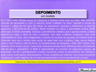 DEPOIMENTO
                                                                  um modelo
Eu	
   e	
   meu	
   irmão	
   Alfredo	
   somos	
   da	
   Infantaria	
   e	
   ﬁcamos	
   trinta	
   anos	
   na	
   tropa.	
   Não	
   6nhamos	
  
intenção	
   de	
   generalato	
   e,	
   com	
   a	
   reforma,	
   fomos	
   trabalhar	
   no	
   setor.	
   Quando	
   a	
   corrida	
   de	
  
Fórmula	
   1	
   voltou	
   do	
   Rio	
   para	
   São	
   Paulo,	
   os	
   promotores	
   sen9ram	
   a	
   deﬁciência	
   na	
   área	
   de	
  
segurança	
   e	
   de	
   controle	
   do	
   público.	
   Nosso	
   trabalho	
   no	
   apoio	
   a	
   autoridades	
   estava	
   sendo	
  
observado	
   e	
   fomos	
   chamados.	
   Fizemos	
   o	
   atendimento	
   voltado	
   para	
   o	
   grande	
   evento,	
   e	
   dessa	
  
experiência	
   surgiu	
   a	
   ideia	
   de	
   criar	
   a	
   empresa.	
   Sem	
   falsa	
   modés9a,	
   trouxemos	
   uma	
   nova	
  
mentalidade	
  ao	
  setor,	
  pois	
  an9gamente	
  o	
  evento	
  era	
  na	
  base	
  da	
  pancada,	
  do	
  homem	
  forte.	
  A	
  
Controller	
   veio	
   com	
   a	
   técnica	
   mais	
   social,	
   de	
   saber	
   lidar	
   com	
   o	
   público.	
   Hoje,	
   temos	
   clientes	
  
como	
  a	
  Koch	
  Tavares,	
  Café	
  do	
  Ponto,	
  as	
  Confederações	
  de	
  Basquete	
  e	
  Vôlei,	
  BCP	
  Celular,	
  Face	
  
Eventos,	
  entre	
  muitas	
  outras.	
  Temos	
  duas	
  empresas	
  porque	
  existe	
  diferença	
  entre	
  prestação	
  de	
  
mão-­‐de-­‐obra	
   e	
   consultoria.	
   A	
   AWR	
   é	
   especializada	
   no	
   conceito	
   de	
   segurança	
   passiva,	
   de	
  
prevenção.	
   Ela	
   faz	
   o	
   planejamento	
   e	
   presta	
   assessoria,	
   treina	
   os	
   funcionários	
   dos	
   clientes	
   e	
  
pode,	
  assim,	
  evitar	
  gastos	
  desnecessários.	
  Temos	
  condições	
  de	
  viabilizar,	
  com	
  nossa	
  consultoria	
  
empresarial,	
  muitos	
  negócios	
  de	
  um	
  mercado	
  globalizado	
  e	
  com	
  muita	
  demanda	
  no	
  setor.	
  
                       Disponível	
  em:	
  hdp://www.empresario.com.br/memoria/entrevista.php3?pic_me=73	
  
 
