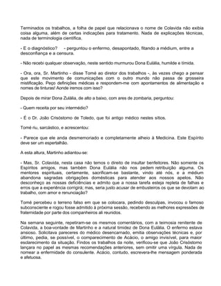 Terminados os trabalhos, a folha de papel que relacionava o nome de Colavida não exibia
coisa alguma, além de certas indicações para tratamento. Nada de explicações técnicas,
nada de terminologia científica.
- E o diagnóstico? - perguntou o enfermo, desapontado, fitando a médium, entre a
desconfiança e a censura.
- Não recebi qualquer observação, neste sentido murmurou Dona Eulália, humilde e tímida.
- Ora, ora, Sr. Martinho - disse Tomé ao diretor dos trabalhos -, às vezes chego a pensar
que este movimento de comunicações com o outro mundo não passa de grosseira
mistificação. Peço definições médicas e respondem-me com apontamentos de alimentação e
nomes de tinturas! Aonde iremos com isso?
Depois de mirar Dona Zulália, de alto a baixo, com ares de zombaria, perguntou:
- Quem receita por seu intermédio?
- É o Dr. João Crisóstomo de Toledo, que foi antigo médico nestes sítios.
Tomé riu, sarcástico, e acrescentou:
- Parece que ele anda desmemoriado e completamente alheio à Medicina. Este Espírito
deve ser um espertalhão.
A esta altura, Martinho adiantou-se:
- Mas, Sr. Colavida, nesta casa não temos o direito de insultar benfeitores. Não somente os
Espíritos amigos, mas também Dona Eulália não nos pedem retribuição alguma. Os
mentores espirituais, certamente, sacrificam-se bastante, vindo até nós, e a médium
abandona sagradas obrigações domésticas para atender aos nossos apelos. Não
desconheço as nossas deficiências e admito que a nossa tarefa esteja repleta de falhas e
erros que a experiência corrigirá; mas, seria justo acusar de embusteiros os que se devotam ao
trabalho, com amor e renunciação?
Tomé percebeu o terreno falso em que se colocara, pedindo desculpas, invocou o famoso
subconsciente e rogou fosse admitido à próxima sessão, recebendo as melhores expressões de
fraternidade por parte dos companheiros ali reunidos.
Na semana seguinte, repetiram-se os mesmos comentários, com a teimosia renitente de
Colavida, a boa-vontade de Martinho e a natural timidez de Dona Eulália. O enfermo estava
ansioso. Solicitava pareceres do médico desencarnado, emitia observações técnicas e, por
último, pedia, se possível, o comparecimento de Acácio, o amigo invisível, para maior
esclarecimento da situação. Findos os trabalhos da noite, verificou-se que João Crisóstomo
lançara no papel as mesmas recomendações anteriores, sem omitir uma vírgula. Nada de
nomear a enfermidade do consulente. Acácio, contudo, escrevera-lhe mensagem ponderada
e afetuosa.
 