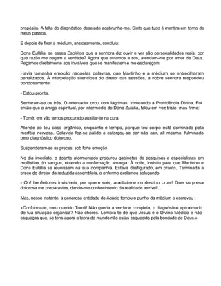 propósito. A falta do diagnóstico desejado acabrunha-me. Sinto que tudo é mentira em torno de
meus passos.
E depois de fixar a médium, ansiosamente, concluiu:
Dona Eulália, se esses Espíritos que a senhora diz ouvir e ver são personalidades reais, por
que razão me negam a verdade? Agora que estamos a sós, atendam-me por amor de Deus.
Peçamos diretamente aos invisíveis que se manifestem e me esclareçam.
Havia tamanha emoção naquelas palavras, que Martinho e a médium se entreolharam
penalizados. À interpelação silenciosa do diretor das sessões, a nobre senhora respondeu
bondosamente:
- Estou pronta.
Sentaram-se os três. O orientador orou com lágrimas, invocando a Providência Divina. Foi
então que o amigo espiritual, por intermédio de Dona Zulália, falou em voz triste, mas firme:
- Tomé, em vão temos procurado auxiliar-te na cura.
Atende ao teu caso orgânico, enquanto é tempo, porque teu corpo está dominado pela
morféia nervosa. Colavida fez-se pálido e esforçou-se por não cair, ali mesmo, fulminado
pelo diagnóstico doloroso.
Suspenderam-se as preces, sob forte emoção.
No dia imediato, o doente atormentado procurou gabinetes de pesquisas e especialistas em
moléstias do sangue, obtendo a confirmação amarga. À noite, insistiu para que Martinho e
Dona Eulália se reunissem na sua companhia. Estava desfigurado, em pranto. Terminada a
prece do diretor da reduzida assembleia, o enfermo exclamou soluçando:
- Oh! benfeitores invisíveis, por quem sois, auxiliai-me no destino cruel! Que surpresa
dolorosa me preparastes, dando-me conhecimento da realidade terrível!...
Mas, nesse instante, a generosa entidade de Acácio tomou o punho da médium e escreveu :
«Conforma-te, meu querido Tomé! Não queria a verdade completa, o diagnóstico aproximado
de tua situação orgânica? Não chores. Lembra-te de que Jesus é o Divino Médico e não
esqueças que, se tens agora a lepra do mundo,não estás esquecido pela bondade de Deus.»
 