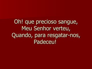Oh! que precioso sangue, Meu Senhor verteu, Quando, para resgatar-nos, Padeceu!  