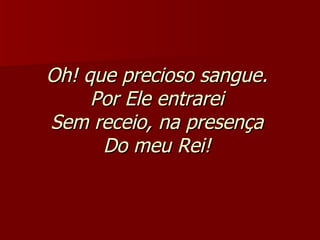 Oh! que precioso sangue.  Por Ele entrarei  Sem receio, na presença  Do meu Rei!   