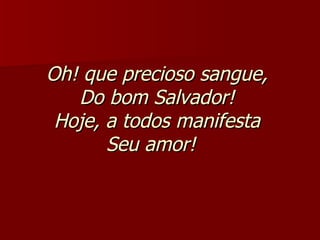 Oh! que precioso sangue,  Do bom Salvador!  Hoje, a todos manifesta  Seu amor!     
