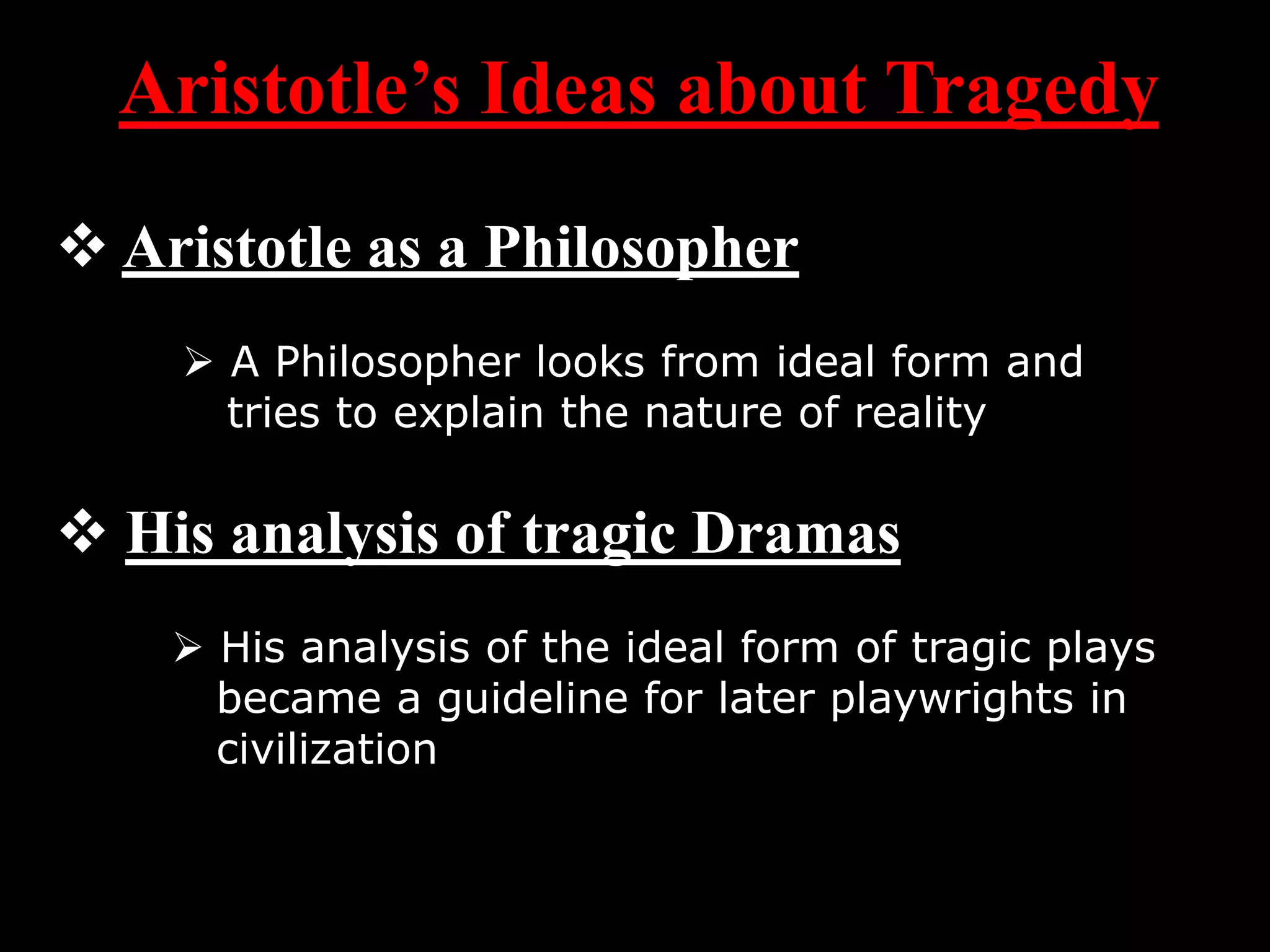 Aristotle’s Ideas about Tragedy
Aristotle as a Philosopher
A Philosopher looks from ideal form and
tries to explain the nature of reality
His analysis of tragic Dramas
His analysis of the ideal form of tragic plays
became a guideline for later playwrights in
civilization