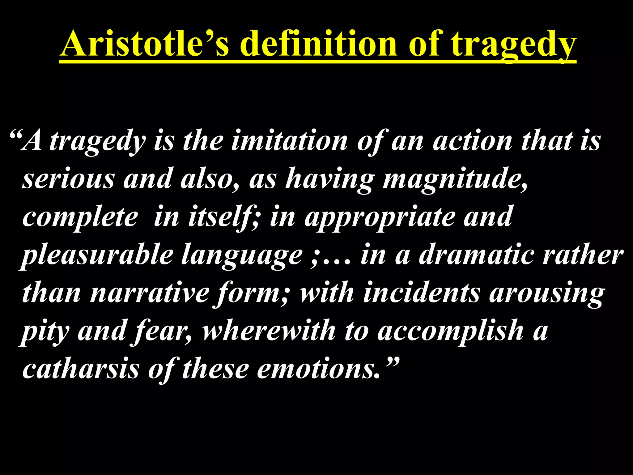 Aristotle’s definition of tragedy
“A tragedy is the imitation of an action that is
serious and also, as having magnitude,
complete in itself; in appropriate and
pleasurable language ;… in a dramatic rather
than narrative form; with incidents arousing
pity and fear, wherewith to accomplish a
catharsis of these emotions.”