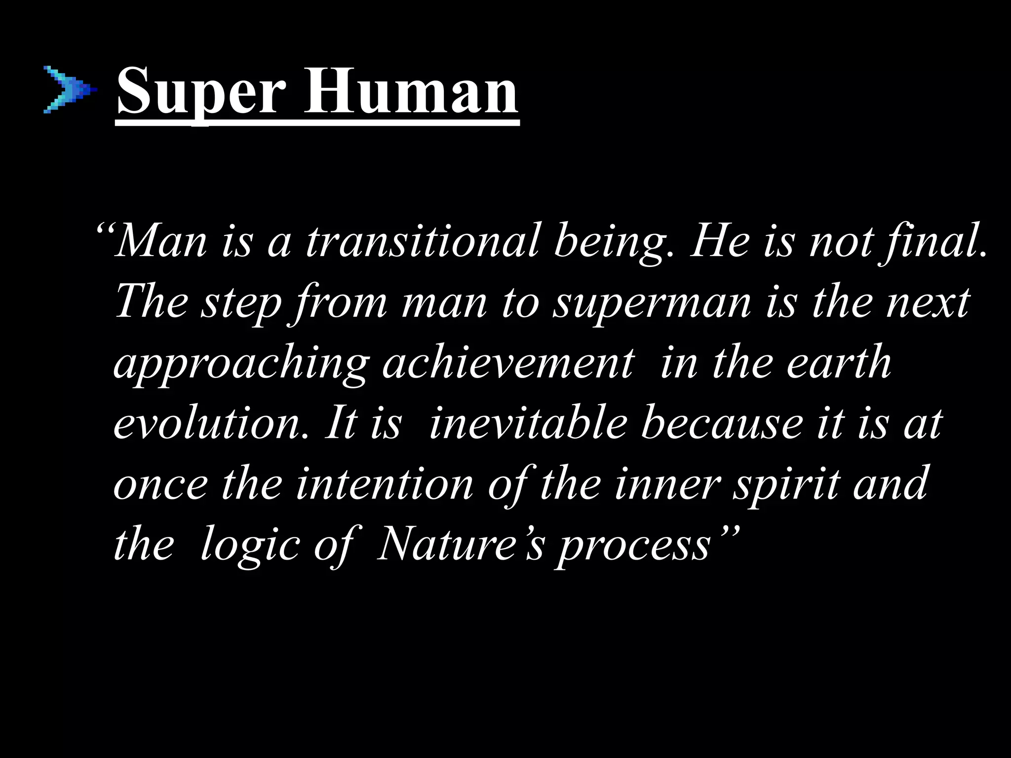 Super Human
“Man is a transitional being. He is not final.
The step from man to superman is the next
approaching achievement in the earth
evolution. It is inevitable because it is at
once the intention of the inner spirit and
the logic of Nature’s process”