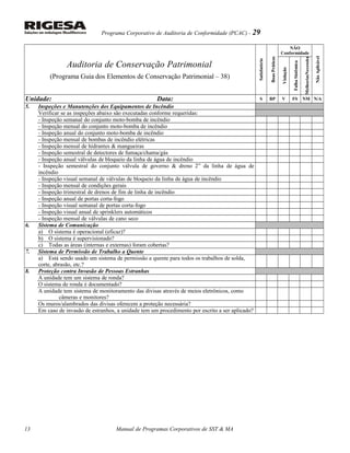 Programa Corporativo de Auditoria de Conformidade (PCAC) - 29
Auditoria de Conservação Patrimonial
(Programa Guia dos Elementos de Conservação Patrimonial – 38)
Satisfatório
BoasPráticas
NÃO
Conformidade
NãoAplicável
Violação
FalhaSistêmica
NecessitaMelhorias
Unidade: Data: S BP V FS NM N/A
5. Inspeções e Manutenções dos Equipamentos de Incêndio
Verificar se as inspeções abaixo são executadas conforme requeridas:
- Inspeção semanal do conjunto moto-bomba de incêndio
- Inspeção mensal do conjunto moto-bomba de incêndio
- Inspeção anual do conjunto moto-bomba de incêndio
- Inspeção mensal de bombas de incêndio elétricas
- Inspeção mensal de hidrantes & mangueiras
- Inspeção semestral de detectores de fumaça/chama/gás
- Inspeção anual válvulas de bloqueio da linha de água de incêndio
- Inspeção semestral do conjunto válvula de governo & dreno 2” da linha de água de
incêndio
- Inspeção visual semanal de válvulas de bloqueio da linha de água de incêndio
- Inspeção mensal de condições gerais
- Inspeção trimestral de drenos de fim de linha de incêndio
- Inspeção anual de portas corta-fogo
- Inspeção visual semanal de portas corta-fogo
- Inspeção visual anual de sprinklers automáticos
- Inspeção mensal de válvulas de cano seco
6. Sistema de Comunicação
a) O sistema é operacional (eficaz)?
b) O sistema é supervisionado?
c) Todas as áreas (internas e externas) foram cobertas?
7. Sistema de Permissão de Trabalho a Quente
a) Está sendo usado um sistema de permissão a quente para todos os trabalhos de solda,
corte, abrasão, etc.?
8. Proteção contra Invasão de Pessoas Estranhas
A unidade tem um sistema de ronda?
O sistema de ronda é documentado?
A unidade tem sistema de monitoramento das divisas através de meios eletrônicos, como
câmeras e monitores?
Os muros/alambrados das divisas oferecem a proteção necessária?
Em caso de invasão de estranhos, a unidade tem um procedimento por escrito a ser aplicado?
Manual de Programas Corporativos de SST & MA13
 