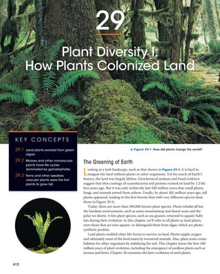29
Plant Diversity I:
How Plants Colonized Land
▲ Figure 29.1 How did plants change the world?
The Greening of Earth
Looking at a lush landscape, such as that shown in Figure 29.1, it is hard to
imagine the land without plants or other organisms. Yet for much of Earth’s
history, the land was largely lifeless. Geochemical analysis and fossil evidence
suggest that thin coatings of cyanobacteria and protists existed on land by 1.2 bil-
lion years ago. But it was only within the last 500 million years that small plants,
fungi, and animals joined them ashore. Finally, by about 385 million years ago, tall
plants appeared, leading to the first forests (but with very different species than
those in Figure 29.1).
Today, there are more than 290,000 known plant species. Plants inhabit all but
the harshest environments, such as some mountaintop and desert areas and the
polar ice sheets. A few plant species, such as sea grasses, returned to aquatic habi-
tats during their evolution. In this chapter, we’ll refer to all plants as land plants,
even those that are now aquatic, to distinguish them from algae, which are photo-
synthetic protists.
Land plants enabled other life-forms to survive on land. Plants supply oxygen
and ultimately most of the food eaten by terrestrial animals. Also, plant roots create
habitats for other organisms by stabilizing the soil. This chapter traces the first 100
million years of plant evolution, including the emergence of seedless plants such as
mosses and ferns. Chapter 30 examines the later evolution of seed plants.
K E Y C O N C E P T S
29.1 Land plants evolved from green
algae
29.2 Mosses and other nonvascular
plants have life cycles
dominated by gametophytes
29.3 Ferns and other seedless
vascular plants were the first
plants to grow tall
612
 