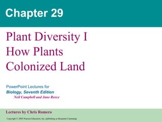 Copyright © 2005 Pearson Education, Inc. publishing as Benjamin Cummings
PowerPoint Lectures for
Biology, Seventh Edition
Neil Campbell and Jane Reece
Lectures by Chris Romero
Chapter 29
Plant Diversity I
How Plants
Colonized Land
 