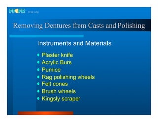 Removing Dentures from Casts and Polishing

       Instruments and Materials
          Plaster knife
          Acrylic Burs
          Pumice
          Rag polishing wheels
          Felt cones
          Brush wheels
          Kingsly scraper
 