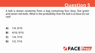 A ball is drawn randomly from a bag containing four blue, five green
and seven red balls. What is the probability that the ball is (i) blue (ii) not
red?
A)
B)
C)
D)
1/4, 9/16
4/16, 9/16
1/4, 7/16
1/2, 7/16
Question 5
 
