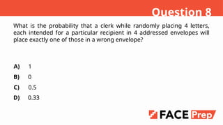 What is the probability that a clerk while randomly placing 4 letters,
each intended for a particular recipient in 4 addressed envelopes will
place exactly one of those in a wrong envelope?
A)
B)
C)
D)
1
0
0.5
0.33
Question 8
 