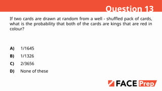 If two cards are drawn at random from a well - shuffled pack of cards,
what is the probability that both of the cards are kings that are red in
colour?
A)
B)
C)
D)
1/1645
1/1326
2/3656
None of these
Question 13
 