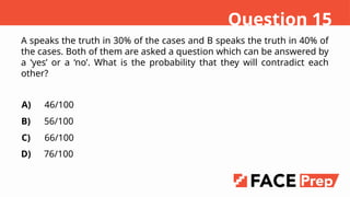 A speaks the truth in 30% of the cases and B speaks the truth in 40% of
the cases. Both of them are asked a question which can be answered by
a yes or a no. What is the probability that they will contradict each
other?
A)
B)
C)
D)
46/100
56/100
66/100
76/100
Question 15
 