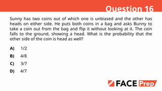 Sunny has two coins out of which one is unbiased and the other has
heads on either side. He puts both coins in a bag and asks Bunny to
take a coin out from the bag and flip it without looking at it. The coin
falls to the ground, showing a head. What is the probability that the
other side of the coin is head as well?
A)
B)
C)
D)
1/2
4/8
3/7
4/7
Question 16
 