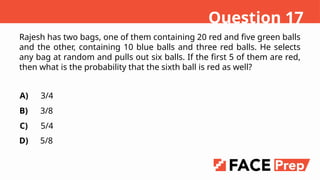Rajesh has two bags, one of them containing 20 red and five green balls
and the other, containing 10 blue balls and three red balls. He selects
any bag at random and pulls out six balls. If the first 5 of them are red,
then what is the probability that the sixth ball is red as well?
A)
B)
C)
D)
3/4
3/8
5/4
5/8
Question 17
 