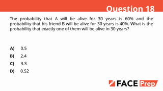 The probability that A will be alive for 30 years is 60% and the
probability that his friend B will be alive for 30 years is 40%. What is the
probability that exactly one of them will be alive in 30 years?
A)
B)
C)
D)
0.5
2.4
3.3
0.52
Question 18
 