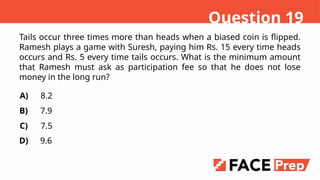 Tails occur three times more than heads when a biased coin is flipped.
Ramesh plays a game with Suresh, paying him Rs. 15 every time heads
occurs and Rs. 5 every time tails occurs. What is the minimum amount
that Ramesh must ask as participation fee so that he does not lose
money in the long run?
A)
B)
C)
D)
8.2
7.9
7.5
9.6
Question 19
 