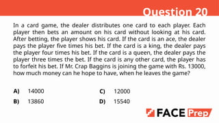 In a card game, the dealer distributes one card to each player. Each
player then bets an amount on his card without looking at his card.
After betting, the player shows his card. If the card is an ace, the dealer
pays the player five times his bet. If the card is a king, the dealer pays
the player four times his bet. If the card is a queen, the dealer pays the
player three times the bet. If the card is any other card, the player has
to forfeit his bet. If Mr. Crap Baggins is joining the game with Rs. 13000,
how much money can he hope to have, when he leaves the game?
A)
B)
14000
13860
Question 20
C)
D)
12000
15540
 