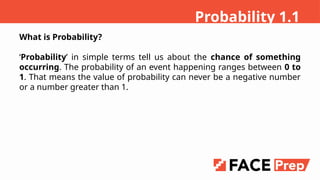 What is Probability?
Probability in simple terms tell us about the chance of something
occurring. The probability of an event happening ranges between 0 to
1. That means the value of probability can never be a negative number
or a number greater than 1.
Probability 1.1
 