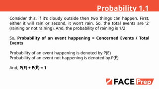 Consider this, if its cloudy outside then two things can happen. First,
either it will rain or second, it wont rain. So, the total events are 2
(raining or not raining). And, the probability of raining is 1/2
So, Probability of an event happening = Concerned Events / Total
Events
Probability of an event happening is denoted by P(E)
Probability of an event not happening is denoted by P(?).
And, P(E) + P(?) = 1
Probability 1.1
 