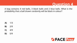 A bag contains 4 red balls, 3 black balls and 2 blue balls. What is the
probability that a ball drawn randomly will be black in colour?
A)
B)
C)
D)
1/3
2/9
4/9
5/9
Question 4
 