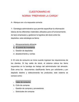 CUESTIONARIO #3
               NORMA “PREPARAR LA CARGA”

A - Marque con x la respuesta correcta


1- Estrategia administrativa que permite especificar la información
básica de los diferentes materiales utilizados para el funcionamiento
de la(s) empresa(s) y gestionar la logística del stock entre los
depósitos; esta estrategia se llama:


   a.   Almacenamiento eficiente
   b. El control de inventarios
   c. Gestión de depósitos
   d. abastecimiento y ventas


2- El ciclo de consumo se inicia cuando ingresan las requisiciones de
los clientes. Si hay saldo de stock, el sistema coloca los ítems
requeridos en la bandeja de trabajo del administrador del almacén.
Éste arma los     documentos clasificando ítems por solicitante y por
depósito destino y seleccionando los productos; este sistema se
conoce como:


   a.   Vales de consumo
   b. Ciclo de compras
   c.   Gestión de compras y proveedores
   d.   Solicitudes de compras
 