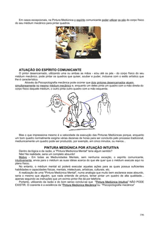 Em casos excepcionais, na Pintura Mediúnica o espírito comunicante poder utilizar os pés do corpo físico
do seu médium mecânico para pintar quadros.




   ATUAÇÃO DO ESPÍRITO COMUNICANTE
   O pintor desencarnado, utilizando uma ou ambas as mãos - e/ou até os pés - do corpo físico do seu
médium mecânico, pode pintar os quadros que quiser, souber e puder, inclusive com o estilo artístico que
lhe é característico.
         Através da Psicopictografia mecânica pode ocorrer que dois pintores desencarnados atuem
simultaneamente no mesmo médium mecânico e, enquanto um deles pinta um quadro com a mão direita do
corpo físico daquele médium, o outro pinta outro quadro com a mão esquerda.




  Mas o que impressiona mesmo é a velocidade da execução das Pinturas Mediúnicas porque, enquanto
um bom quadro normalmente exigiria várias dezenas de horas para ser concluído pelo processo tradicional,
mediunicamente um quadro pode ser produzido, por exemplo, em cinco minutos, ou menos...

                        PINTURA MEDIÚNICA POR ATUAÇÃO INTUITIVA
    Dentro da lógica e da razão, a "Pintura Mediúnica Mental" teria algum sentido?
    Não! Na realidade, seria um completo absurdo!
    Motivo - Em todas as Mediunidades Mentais, sem nenhuma exceção, o espírito comunicante,
intuitivamente, envia para o médium as suas idéias acerca do que ele quer que o médium execute aqui no
plano físico.
    No entanto, o médium mental só poderá executar aquelas ações para as quais possua suficientes
habilidades e capacidades físicas, mentais, intelectuais, artísticas, culturais, etc.
    A realização de uma "Pintura Mediúnica Mental", numa analogia que muito bem esclarece esse absurdo,
seria o mesmo que alguém, que nada entende de pintura, tentar pintar um quadro de alta qualidade...
apenas seguindo as instruções que um exímio pintor lhe dá por telefone.
    Portanto, utilizando da razão e do bom senso conclui-se que "Pintura Mediúnica Intuitiva" NÃO PODE
                                                                       Pintura        Intuitiva
EXISTIR. O coerente é a existência da "Pintura Mediúnica Mecânica”ou "Psicopictografia mecânica"
                                         Pintura             Mecânica




                                                                                                       196
 