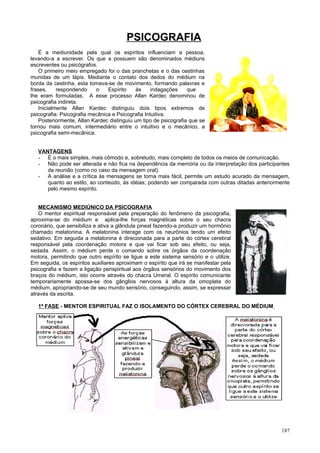 PSICOGRAFIA
    É a mediunidade pela qual os espíritos influenciam a pessoa,
levando-a a escrever. Os que a possuem são denominados médiuns
escreventes ou psicógrafos.
    O primeiro meio empregado foi o das pranchetas e o das cestinhas
munidas de um lápis. Mediante o contato dos dedos do médium na
borda da cestinha, esta tomava-se de movimento, formando palavras e
frases,     respondendo    o    Espírito    às     indagações     que
lhe eram formuladas. A esse processo Allan Kardec denominou de
psicografia indireta.
    Inicialmente Allan Kardec distinguiu dois tipos extremos de
psicografia: Psicografia mecânica e Psicografia Intuitiva.
    Posteriormente, Allan Kardec distinguiu um tipo de psicografia que se
tornou mais comum, intermediário entre o intuitivo e o mecânico, a
psicografia semi-mecânica.


   VANTAGENS
   - É o mais simples, mais cômodo e, sobretudo, mais completo de todos os meios de comunicação.
   - Não pode ser alterada e não fica na dependência da memória ou da interpretação dos participantes
      da reunião (como no caso da mensagem oral).
   - A análise e a crítica às mensagens se torna mais fácil, permite um estudo acurado da mensagem,
      quanto ao estilo, ao conteúdo, às idéias; podendo ser comparada com outras ditadas anteriormente
      pelo mesmo espírito.


   MECANISMO MEDIÚNICO DA PSICOGRAFIA
   O mentor espiritual responsável pela preparação do fenômeno da psicografia,
aproxima-se do médium e aplica-lhe forças magnéticas sobre o seu chacra
coronário, que sensibiliza e ativa a glândula pineal fazendo-a produzir um hormônio
chamado melatonina. A melatonina interage com os neurônios tendo um efeito
sedativo. Em seguida a melatonina é direcionada para a parte do córtex cerebral
responsável pela coordenação motora e que vai ficar sob seu efeito, ou seja,
sedada. Assim, o médium perde o comando sobre os órgãos da coordenação
motora, permitindo que outro espírito se ligue a este sistema sensório e o utilize.
Em seguida, os espíritos auxiliares aproximam o espírito que irá se manifestar pela
psicografia e fazem a ligação perispiritual aos órgãos sensórios do movimento dos
braços do médium, isto ocorre através do chacra Umeral. O espírito comunicante
temporariamente apossa-se dos gânglios nervosos à altura da omoplata do
médium, apropriando-se de seu mundo sensório, conseguindo, assim, se expressar
através da escrita.

   1ª FASE - MENTOR ESPIRITUAL FAZ O ISOLAMENTO DO CÓRTEX CEREBRAL DO MÉDIUM




                                                                                                  187
 